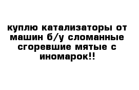 куплю катализаторы от машин б/у сломанные сгоревшие мятые с иномарок!!